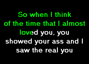 So when I think
of the time that I almost
loved you, you
showed your ass and I
saw the real you