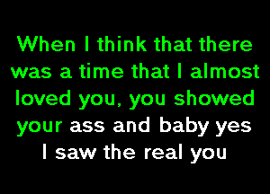 When I think that there

was a time that I almost

loved you, you showed

your ass and baby yes
I saw the real you