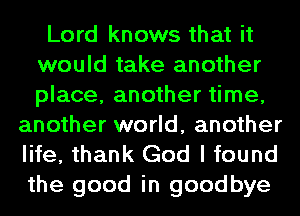 Lord knows that it
would take another
place, another time,

another world, another
life, thank God I found
the good in goodbye