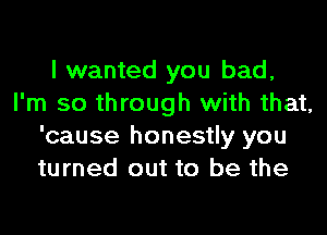 I wanted you bad,
I'm so through with that,

'cause honestly you
turned out to be the