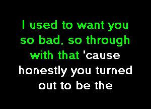 I used to want you
so bad, so through

with that 'cause
honestly you turned
out to be the