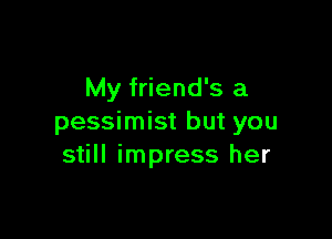 My friend's a

pessimist but you
still impress her