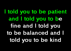 I told you to be patient
and I told you to be
fine and I told you

to be balanced and I
told you to be kind