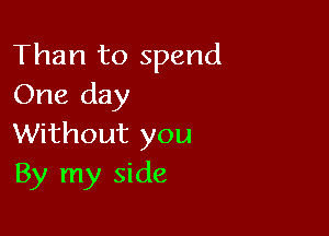 Than to spend
One day

Without you
By my side