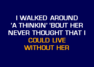 I WALKED AROUND
'A THINKIN' 'BOUT HER
NEVER THOUGHT THAT I
COULD LIVE
WITHOUT HER