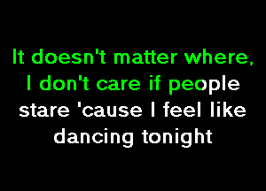 It doesn't matter where,
I don't care if people
stare 'cause I feel like
dancing tonight