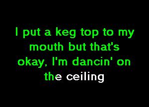 I put a keg top to my
mouth but that's

okay, I'm dancin' on
the ceiling