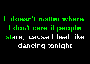It doesn't matter where,
I don't care if people
stare, 'cause I feel like
dancing tonight