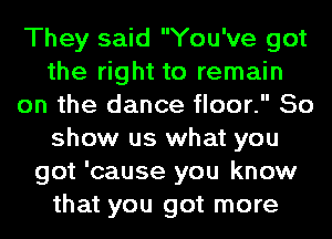 They said You've got
the right to remain
on the dance floor. So
show us what you
got 'cause you know
that you got more