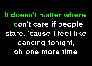 It doesn't matter where,
I don't care if people
stare, 'cause I feel like
dancing tonight,
oh one more time