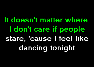 It doesn't matter where,
I don't care if people
stare, 'cause I feel like
dancing tonight