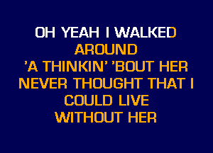 OH YEAH I WALKED
AROUND
'A THINKIN' 'BOUT HER
NEVER THOUGHT THAT I
COULD LIVE
WITHOUT HER