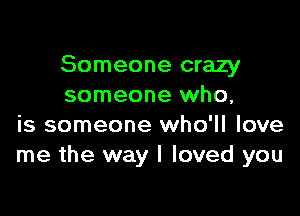 Someone crazy
someone who,

is someone who'll love
me the way I loved you