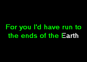 For you I'd have run to

the ends of the Earth