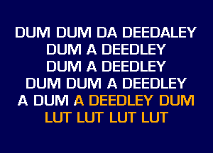 DUM DUM DA DEEDALEY
DUM A DEEDLEY
DUM A DEEDLEY

DUM DUM A DEEDLEY

A DUM A DEEDLEY DUM

LUT LUT LUT LUT