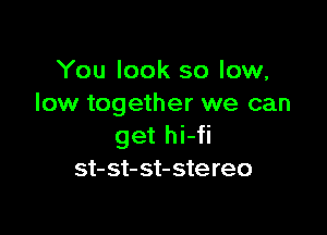 You look so low,
low together we can

get hi-fi
st- st- st- ste reo
