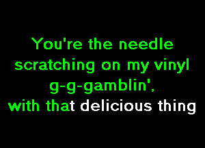You're the needle
scratching on my vinyl

g-g-gamblin',
with that delicious thing