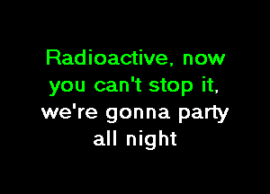 Radioactive, now
you can't stop it,

we're gonna party
all night
