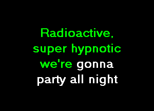 Rad ioactive,
superhypno c

we're gonna
party all night