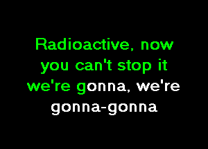Radioactive, now
you can't stop it

we're gonna, we're
gonna-gonna