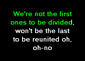 We're not the first
ones to be divided,

won't be the last
to be reunited oh,
oh-no