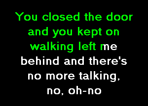 You closed the door
and you kept on
walking left me

behind and there's
no more talking,
no, oh-no