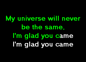 My universe will never
be the same,

I'm glad you came
I'm glad you came