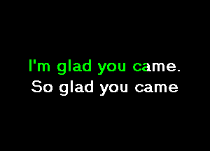 I'm glad you came.

So glad you came