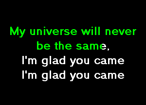 My universe will never
be the same,

I'm glad you came
I'm glad you came
