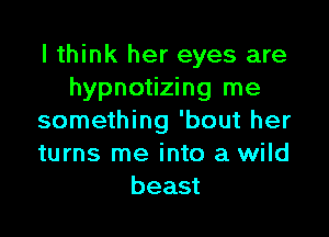 I think her eyes are
hypnotizing me

something 'bout her
turns me into a wild
beast