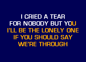 I CRIED A TEAR
FOR NOBODY BUT YOU
I'LL BE THE LONELY ONE
IF YOU SHOULD SAY
WE'RE THROUGH