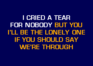 I CRIED A TEAR
FOR NOBODY BUT YOU
I'LL BE THE LONELY ONE
IF YOU SHOULD SAY
WE'RE THROUGH