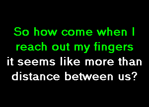 So how come when I
reach out my fingers
it seems like more than
distance between us?