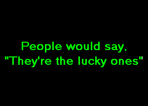People would say,

They're the lucky ones