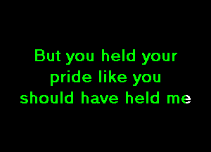 But you held your

pride like you
should have held me