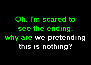 Oh, I'm scared to
see the ending,

why are we pretending
this is nothing?