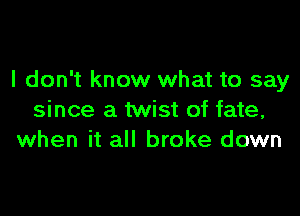 I don't know what to say

since a twist of fate,
when it all broke down