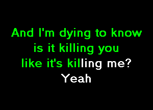 And I'm dying to know
is it killing you

like it's killing me?
Yeah