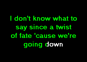 I don't know what to
say since a twist

of fate 'cause we're
going down