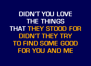 DIDN'T YOU LOVE
THE THINGS
THAT THEY STUUD FOR
DIDN'T THEY TRY
TO FIND SOME GOOD
FOR YOU AND ME