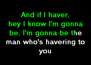 And if I haver,
hey I know I'm gonna

be, I'm gonna be the
man who's havering to
you