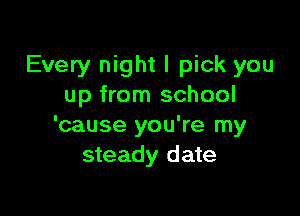 Every night I pick you
up from school

'cause you're my
steady date