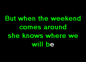 But when the weekend
comes around

she knows where we
will be