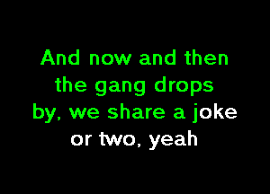 And now and then
the gang drops

by, we share a joke
or two, yeah