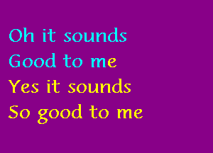 Oh it sounds
Good to me

Yes it sounds
So good to me