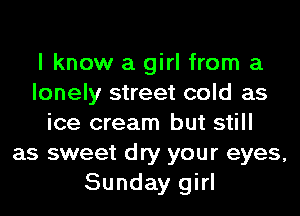 I know a girl from a
lonely street cold as
ice cream but still
as sweet dry your eyes,
Sunday girl