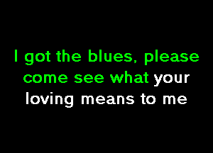 I got the blues, please

come see what your
loving means to me