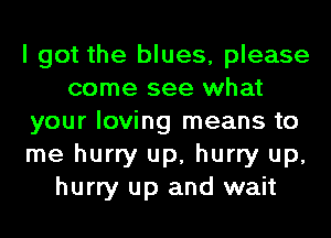 I got the blues, please
come see what
your loving means to
me hurry up, hurry up,
hurry up and wait