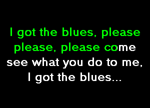 I got the blues, please
please, please come
see what you do to me,
I got the blues...