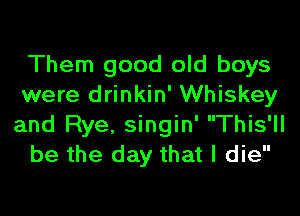 Them good old boys
were drinkin' Whiskey
and Rye, singin' This'll

be the day that I die